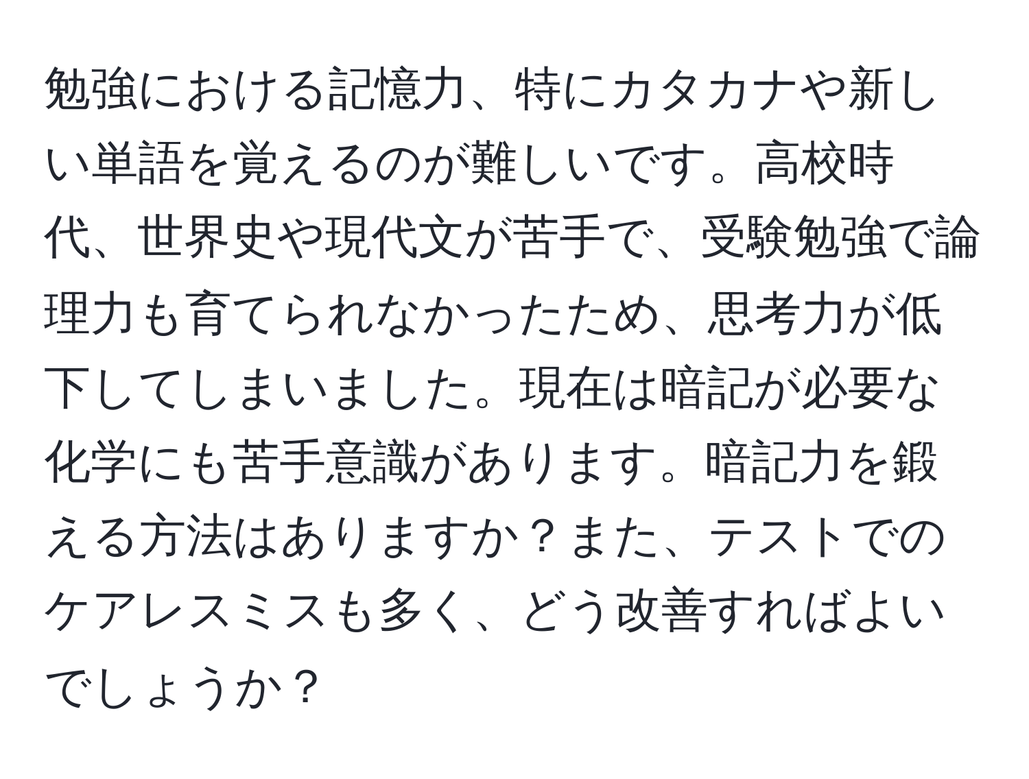 勉強における記憶力、特にカタカナや新しい単語を覚えるのが難しいです。高校時代、世界史や現代文が苦手で、受験勉強で論理力も育てられなかったため、思考力が低下してしまいました。現在は暗記が必要な化学にも苦手意識があります。暗記力を鍛える方法はありますか？また、テストでのケアレスミスも多く、どう改善すればよいでしょうか？