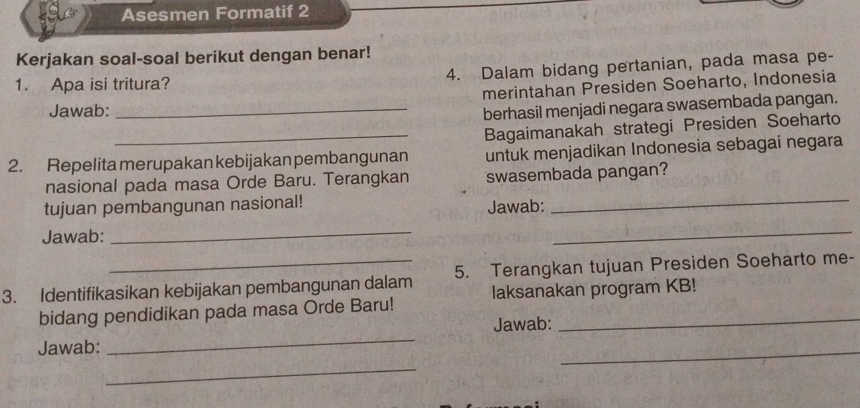 Asesmen Formatif 2 
Kerjakan soal-soal berikut dengan benar! 
4. Dalam bidang pertanian, pada masa pe- 
1. Apa isi tritura? 
merintahan Presiden Soeharto, Indonesia 
Jawab: _berhasil menjadi negara swasembada pangan. 
_Bagaimanakah strategi Presiden Soeharto 
2. Repelita merupakan kebijakan pembangunan 
untuk menjadikan Indonesia sebagai negara 
nasional pada masa Orde Baru. Terangkan 
swasembada pangan? 
tujuan pembangunan nasional! 
Jawab: 
_ 
Jawab:_ 
_ 
3. Identifikasikan kebijakan pembangunan dalam 5. Terangkan tujuan Presiden Soeharto me- 
laksanakan program KB! 
bidang pendidikan pada masa Orde Baru!_ 
Jawab: 
Jawab: 
_ 
_ 
_