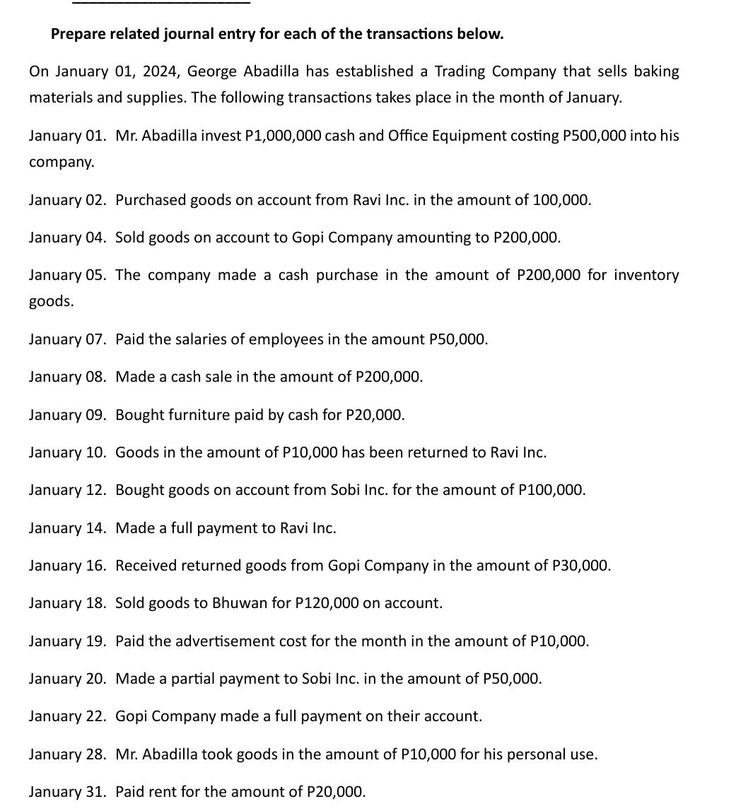 Prepare related journal entry for each of the transactions below. 
On January 01, 2024, George Abadilla has established a Trading Company that sells baking 
materials and supplies. The following transactions takes place in the month of January. 
January 01. Mr. Abadilla invest P1,000,000 cash and Office Equipment costing P500,000 into his 
company. 
January 02. Purchased goods on account from Ravi Inc. in the amount of 100,000. 
January 04. Sold goods on account to Gopi Company amounting to P200,000. 
January05. The company made a cash purchase in the amount of P200,000 for inventory 
goods. 
January 07. Paid the salaries of employees in the amount P50,000. 
January 08. Made a cash sale in the amount of P200,000. 
January 09. Bought furniture paid by cash for P20,000. 
January 10. Goods in the amount of P10,000 has been returned to Ravi Inc. 
January 12. Bought goods on account from Sobi Inc. for the amount of P100,000. 
January 14. Made a full payment to Ravi Inc. 
January 16. Received returned goods from Gopi Company in the amount of P30,000. 
January 18. Sold goods to Bhuwan for P120,000 on account. 
January 19. Paid the advertisement cost for the month in the amount of P10,000. 
January 20. Made a partial payment to Sobi Inc. in the amount of P50,000. 
January 22. Gopi Company made a full payment on their account. 
January 28. Mr. Abadilla took goods in the amount of P10,000 for his personal use. 
January 31. Paid rent for the amount of P20,000.