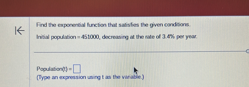 Find the exponential function that satisfies the given conditions. 
Initial population =451000 , decreasing at the rate of 3.4% per year. 
Population (t)=□
(Type an expression using t as the variable.)