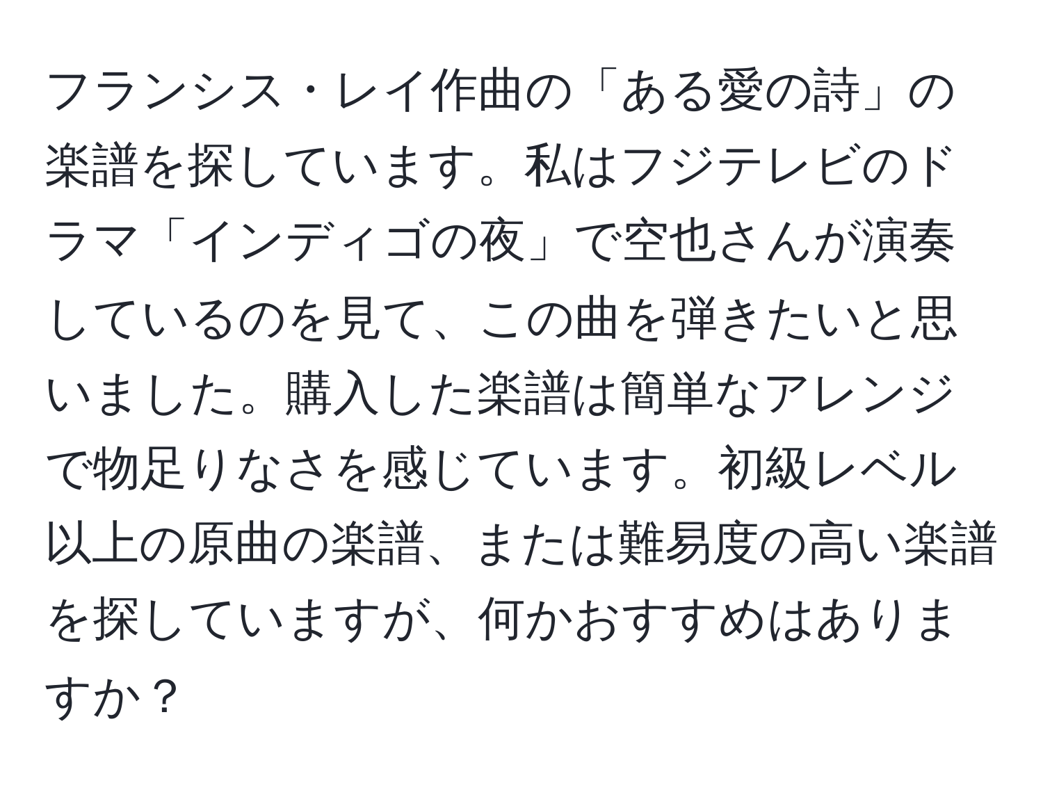 フランシス・レイ作曲の「ある愛の詩」の楽譜を探しています。私はフジテレビのドラマ「インディゴの夜」で空也さんが演奏しているのを見て、この曲を弾きたいと思いました。購入した楽譜は簡単なアレンジで物足りなさを感じています。初級レベル以上の原曲の楽譜、または難易度の高い楽譜を探していますが、何かおすすめはありますか？