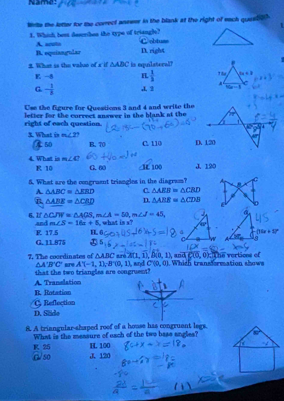 Name:
Wite the letter for the correct answer in the blank at the right of each question 
1
1. Which best descrihes the type of triangle?
A. acuto
Cobtuse
B. equiangular D. right
2. What is the valuo of x if △ ABC is equilateral?
E -8 H  1/2 
Th 6x+8
G. - 1/8  4 2
10x-5
Use the figure for Questions 3 and 4 and write the
letter for the correct answer in the blank at the
right of each question.
3. What is m∠ 2 a
A 50 B. 70 C. 110 
4. What is m∠ 4 2
R 10 G. 60 1 100 J. 120
5. What are the congruent triangles in the diagram?
A △ ABC≌ △ EBD
C. △ AEB=△ CBD
B △ ABE≌ △ CBD
D. △ ABE≌ △ CDB
6. If △ CJW≌ △ AGS,m∠ A=50,m∠ J=45,
and m∠ S=16x+5 , what is x?
E. 17.5 H (16x+5)^circ 

G. 11.875
7. The coordinates of △ ABC aré A(1,1),B(0,1) and Z(0,0) ) The vertices of
△ A'B'C' are A'(-1,1);B'(0,1) , and C'(0,0). Which transformation shows
that the two triangles are congruent?
A. Translation
B. Rotation
Reflection
D. Slide
8. A triangular-shaped roof of a house has congruent legs.
What is the measure of each of the two base angles?
K. 25 H. 100
G50 J. 120