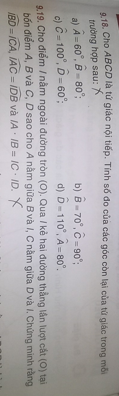 Cho ABCD là tứ giác nội tiếp. Tính số đo của các góc còn lại của tứ giác trong mỗi 
trường hợp sau: 
a) widehat A=60°, widehat B=80°; b) hat B=70°, hat C=90°; 
c) hat C=100°, hat D=60°; d) hat D=110°, widehat A=80°. 
9.19. Cho điểm / nằm ngoài đường tròn (O). Qua / kẻ hai đường thẳng lần lượt cắt (O) tại 
bốn điểm A, B và C, D sao cho A nằm giữa B và I, C nằm giữa D và I. Chứng minh rằng
widehat IBD=widehat ICA, widehat IAC=widehat IDB và IA· IB=IC· ID.