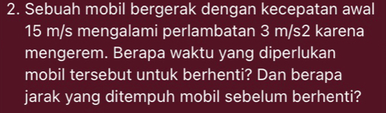 Sebuah mobil bergerak dengan kecepatan awal
15 m/s mengalami perlambatan 3 m/s2 karena 
mengerem. Berapa waktu yang diperlukan 
mobil tersebut untuk berhenti? Dan berapa 
jarak yang ditempuh mobil sebelum berhenti?