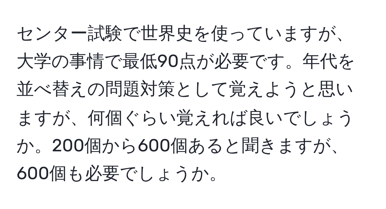 センター試験で世界史を使っていますが、大学の事情で最低90点が必要です。年代を並べ替えの問題対策として覚えようと思いますが、何個ぐらい覚えれば良いでしょうか。200個から600個あると聞きますが、600個も必要でしょうか。