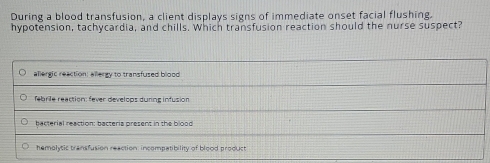 During a blood transfusion, a client displays signs of immediate onset facial flushing.
hypotension, tachycardia, and chills. Which transfusion reaction should the nurse suspect?
allergic reaction: allergy to transfused blood
febrile reaction: fever develops during infusion
bacterial reaction: bacteria present in the blood
hemolytic transfusion reaction: incompatibility of blood product