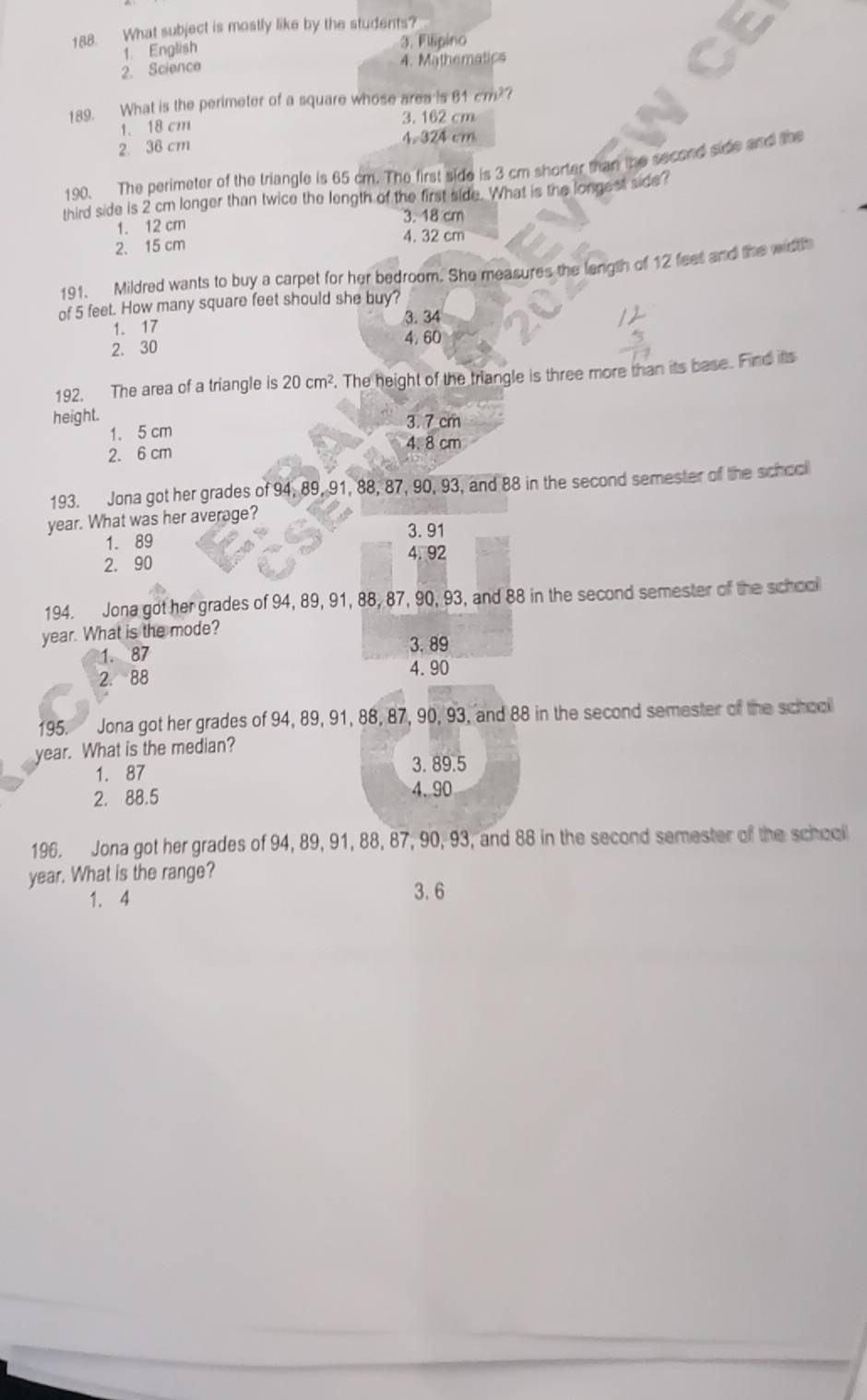 What subject is mostly like by the students?
1 English 3. Flipino
2. Science 4. Mathematics
189. What is the perimeter of a square whose area is 81cm^2
3. 162 cm
1. 18 cm
2. 36 cm 4. 324 cm
190. The perimeter of the triangle is 65 cm. The first side is 3 cm shorter than the second side and the
third side is 2 cm longer than twice the length of the first side. What is the longest side?
1. 12 cm
3. 18 cm
4. 32 cm
2. 15 cm
191. Mildred wants to buy a carpet for her bedroom. She measures the length of 12 feet and the width
of 5 feet. How many square feet should she buy?
1. 17 3. 34
4. 60
2. 30
192. The area of a triangle is 20cm^2. The height of the triangle is three more than its base. Find its
height.
1. 5 cm 3. 7 cm
2. 6 cm 4. 8 cm
193. Jona got her grades of 94, 89, 91, 88, 87, 90, 93, and 88 in the second semester of the school
year. What was her average?
3. 91
1. 89
2. 90 4. 92
194. Jona got her grades of 94, 89, 91, 88, 87, 90, 93, and 88 in the second semester of the school
year. What is the mode?
3.89
1. 87
2. 88 4.90
195. Jona got her grades of 94, 89, 91, 88, 87, 90, 93, and 88 in the second semester of the school
year. What is the median?
1. 87 3. 89.5
2. 88.5 4.90
196. Jona got her grades of 94, 89, 91, 88, 87, 90, 93, and 88 in the second semester of the school
year. What is the range?
1. 4 3. 6