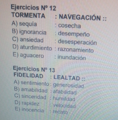 Ejercicios N° 12
TORMENTA : NAVEGACIÓN ::
A) sequía cosecha
B) ignorancia : desempeño
C) ansiedad : desesperación
D) aturdimiento : razonamiento
E) aguacero : inundación
Ejercicios N° 13
FIDELIDAD : LEALTAD ::
A) sentimiento: generosidad
B) amabilidad : afabilidad
C) sinceridad : humildad
D) rapidez velocidad
E) inocencia H recato