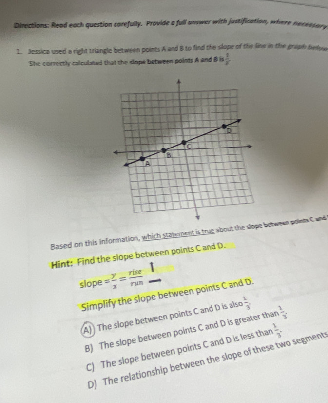 Directions: Read each question carefully. Provide a full answer with justification, where necessary
1. Jessica used a right triangle between points A and B to find the slope of the line in the graph below
'She correctly calculated that the slope between points A and B is  1/3 
Based on this information, which statement is true about the slo between points C and
Hint: Find the slope between points C and D.
slope = y/x = rise/run 
Simplify the slope between points C and D.
A)) The slope between points C and D is also  1/3 .
B) The slope between points C and D is greater than  1/3 .
C) The slope between points C and D is less than  1/3 .
D) The relationship between the slope of these two segment