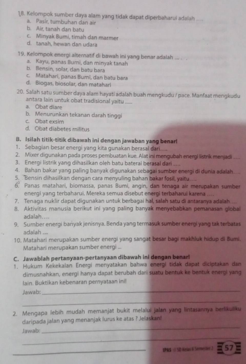 Kelompok sumber daya alam yang tidak dapat diperbaharui adalah …
a. Pasir, tumbuhan dan air
b. Air, tanah dan batu
c. Minyak Bumi, timah dan marmer
d. tanah, hewan dan udara
19. Kelompok energi alternatif di bawah ini yang benar adalah
a. Kayu, panas Bumi, dan minyak tanah
b. Bensin, solar, dan batu bara
c. Matahari, panas Bumi, dan batu bara
d. Biogas, biosolar, dan matahari
20. Salah satu sumber daya alam hayati adalah buah mengkudu / pace. Manfaat mengkudu
antara lain untuk obat tradisional yaitu ....
a. Obat diare
b. Menurunkan tekanan darah tinggi
c. Obat exsim
d. Obat diabetes militus
B. Isilah titik-titik dibawah ini dengan jawaban yang benar!
1. Sebagian besar energi yang kita gunakan berasal dari...
2. Mixer digunakan pada proses pembuatan kue. Alat ini mengubah energi listrik menjadi ....
3. Energi listrik yang dihasilkan oleh batu baterai berasal dari ....
4. Bahan bakar yang paling banyak digunakan sebagai sumber energi di dunia adalah….
5.  Bensin dihasilkan dengan cara menyuling bahan bakar fosil, yaitu....
6. Panas matahari, biomassa, panas Bumi, angin, dan tenaga air merupakan sumber
energi yang terbaharui. Mereka semua disebut energi terbaharui karena ....
7. Tenaga nuklir dapat digunakan untuk berbagai hal, salah satu di antaranya adalah…...
8. Aktivitas manusia berikut ini yang paling banyak menyebabkan pemanasan global
adalah....
9. Sumber energi banyak jenisnya. Benda yang termasuk sumber energi yang tak terbatas
adalah ....
10. Matahari merupakan sumber energi yang sangat besar bagi makhluk hidup di Bumi.
Matahari merupakan sumber energi ...
C. Jawablah pertanyaan-pertanyaan dibawah ini dengan benar!
1. Hukum Kekekalan Energi menyatakan bahwa energi tidak dapat diciptakan dan
dimusnahkan, energi hanya dapat berubah dari suatu bentuk ke bentuk energi yang
lain. Buktikan kebenaran pernyataan ini!
Jawab:
_
_
2. Mengapa lebih mudah memanjat bukit melalui jalan yang lintasannya berlikuliku
daripada jalan yang menanjak lurus ke atas ? Jelaskan!
Jawab:
_
_
_IPAS // SD Kelas  Serester 2 57