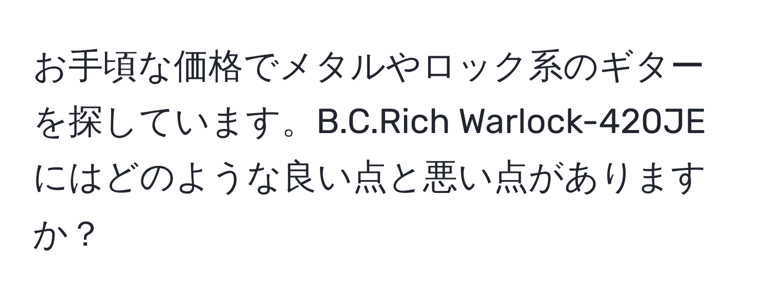 お手頃な価格でメタルやロック系のギターを探しています。B.C.Rich Warlock-420JEにはどのような良い点と悪い点がありますか？