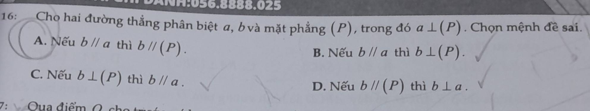 16: Cho hai đường thẳng phân biệt a, b và mặt phẳng (P), trong đó a⊥ (P) Chọn mệnh đề sai.
A. Nếu bparallel a thì bparallel (P). thì b⊥ (P). 
B. Nếu bparallel a
C. Nếu b⊥ (P) thì bparallel a.
D. Nếu bparallel (P) thì b⊥ a. 
7:  Oua điểm O