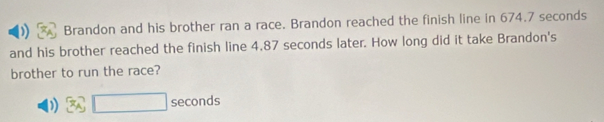 ) Brandon and his brother ran a race. Brandon reached the finish line in 674.7 seconds
and his brother reached the finish line 4.87 seconds later. How long did it take Brandon's 
brother to run the race? 
) □ seconds