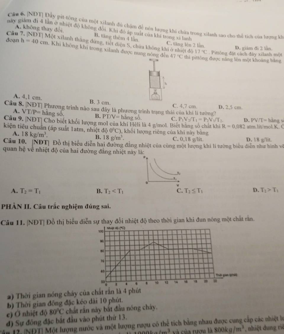 [NĐT| Đầy pit-tông của một xilanh đủ chậm để nén lượng khí chứa trong xilanh sao cho thể tích của lượng kh
này giảm đi 4 lần ở nhiệt độ không đổi. Khi đó áp suất của khí trong xỉ lanh
Câu
A. không thay đổi. B. tăng thêm 4 lần
C. tăng lên 2 lần.
Một xilanh thẳng đứng, tiết diện S, chứa không khi ở nhiệt độ 17°C Pittông đặt cách đây xilanh một
đoạn h=40cm *  Khi không khí trong xilanh được nung nóng đến
D. giám đi 2 lần.
47°C thì pittông được năng lên một khoảng băng
h
A. 4,1 cm. B. 3 cm.
C. 4,7 cm. D. 2,5 cm.
Câu 8. |NĐT| Phương trình nào sau đây là phương trình trạng thái của khí lí tưởng?
A. VT/P= hằng số. B. PT/V= hằng số. C. P_1V_2/T_1=P_2V_1/T_2. D. PV/] = hǎng s
Câu 9. |NĐT| Cho biết khối lượng mol của khí Hêli là 4 g/mol. Biết hằng số chất khí R=0,082 atm.lit/mol.K. C
kiện tiêu chuẩn (áp suất 1atm, nhiệt dhat Q0°C) , khối lượng riêng của khí này bằng
A. 18kg/m^3.
B. 18g/m^3. C. 0,18 g/lit. D. 18 g/lit.
Câu 10. |NĐT| Đồ thị biểu diễn hai đường đẳng nhiệt của cùng một lượng khí lí tưởng biểu diễn như hình về
quan hệ về nhiệt độ của hai đường đẳng nhiệt này là:
l_2
1.
√
A. T_2=T_1 B. T_2 C. T_2≤ T_1 D. T_2>T_1
PHÀN II. Câu trắc nghiệm đúng sai.
Câu 11. |NĐT| Đồ thị biểu diễn sự thay đồi nhiệt độ theo thời gian khi đun nóng một chất rằn.
Nhiệt độ ('C)
100
80
70
60
Thời gian (háQ
2 4 10 a “ 1 18 2
a) Thời gian nóng chây của chất rắn là 4 phút
b) Thời gian đồng đặc kéo dài 10 phút.
e) Ở nhiệt độ 80°C chất rắn này bắt đầu nóng chảy.
đ) Sự đồng đặc bắt đầu vào phút thứ 13.
Tâu 12. NDT| Một lượng nước và một lượng rượu có thể tích bằng nhau được cung cấp các nhiệt lư....3 và của rươu là 800kg/m^3 , nhiệt dung riệ