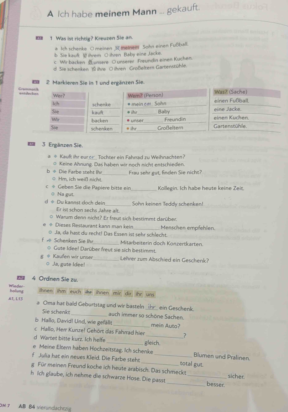 A Ich habe meinem Mann ... gekauft.
1 Was ist richtig? Kreuzen Sie an.
a Ich schenke O meinen  meinem Sohn einen Fußball.
b Sie kauft  ihrem O ihren Baby eine Jacke.
c Wir backen Qunsere O unserer Freundin einen Kuchen.
d Sie schenken  ihre ○ ihren Großeltern Gartenstühle.
A 2 Markieren Sie in 1 und ergänzen Sie.
Gram
entd
3 Ergänzen Sie.
Kauft ihr eur Tochter ein Fahrrad zu Weihnachten?
Keine Ahnung. Das haben wir noch nicht entschieden.
Die Farbe steht Ihr _Frau sehr gut, finden Sie nicht?
Hm, ich weiß nicht.
Geben Sie die Papiere bitte ein _Kollegin. Ich habe heute keine Zeit.
Na gut.
Du kannst doch dein _Sohn keinen Teddy schenken!
Er ist schon sechs Jahre alt.
Warum denn nicht? Er freut sich bestimmt darüber.
Dieses Restaurant kann man kein_ Menschen empfehlen.
Ja, da hast du recht! Das Essen ist sehr schlecht.
Schenken Sie Ihr _Mitarbeiterin doch Konzertkarten.
Gute Idee! Darüber freut sie sich bestimmt.
Kaufen wir unser _Lehrer zum Abschied ein Geschenk?
Ja, gute Idee!
A2 4 Ordnen Sie zu.
Wieder-
holung Ihnen ihm euch ihr ihnen mir dir ihr uns
A1, L13 a Oma hat bald Geburtstag und wir basteln_ ein Geschenk.
Sie schenkt_ auch immer so schöne Sachen.
b Hallo, David! Und, wie gefällt _mein Auto?
c Hallo, Herr Kunze! Gehört das Fahrrad hier
_7
d Wartet bitte kurz. Ich helfe
_gleich.
e Meine Eltern haben Hochzeitstag. Ich schenke Blumen und Pralinen.
f Julia hat ein neues Kleid. Die Farbe steht __total gut.
g Für meinen Freund koche ich heute arabisch. Das schmeckt sicher.
h Ich glaube, ich nehme die schwarze Hose. Die passt __besser.
ON 7 AB 84 vierundachtzig