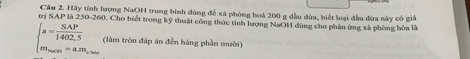 Hãy tính lượng NaOH trung bình dùng đề xã phòng hoá 200 g dầu dừa, biết loại dầu dừa này có giá 
trị SAP là 250-260. Cho biết trong kỹ thuật công thức tính lượng NaOH dùng cho phản ứng xà phòng hóa là
beginarrayl a= SAP/1402,5  m_NaOH=a.m_closeendarray. (làm tròn đáp án đến hàng phần mười)