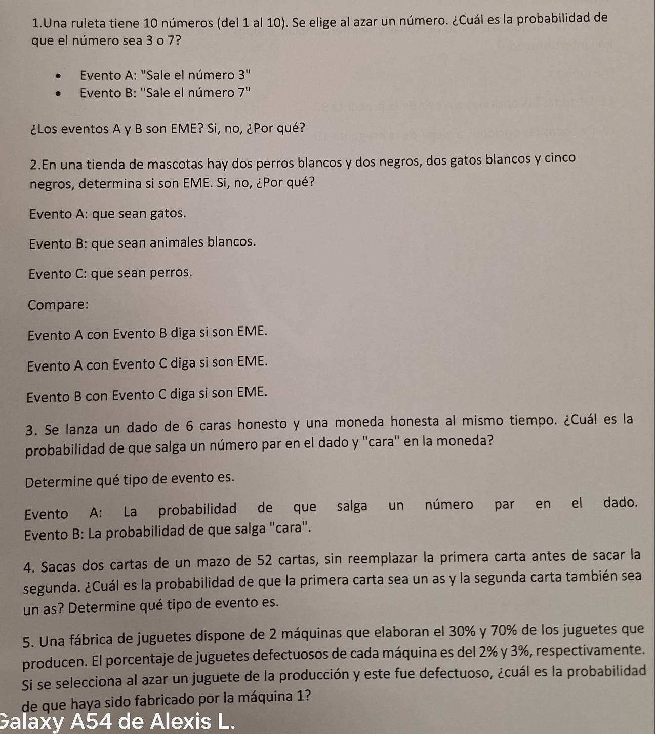 Una ruleta tiene 10 números (del 1 al 10). Se elige al azar un número. ¿Cuál es la probabilidad de
que el número sea 3 o 7?
*  Evento A: "Sale el número 3''
* Evento B: "Sale el número 7''
¿Los eventos A y B son EME? Si, no, ¿Por qué?
2.En una tienda de mascotas hay dos perros blancos y dos negros, dos gatos blancos y cinco
negros, determina si son EME. Si, no, ¿Por qué?
Evento A: que sean gatos.
Evento B: que sean animales blancos.
Evento C: que sean perros.
Compare:
Evento A con Evento B diga si son EME.
Evento A con Evento C diga si son EME.
Evento B con Evento C diga si son EME.
3. Se lanza un dado de 6 caras honesto y una moneda honesta al mismo tiempo. ¿Cuál es la
probabilidad de que salga un número par en el dado y "cara" en la moneda?
Determine qué tipo de evento es.
Evento A: La probabilidad de que salga un número par en el dado.
Evento B: La probabilidad de que salga "cara".
4. Sacas dos cartas de un mazo de 52 cartas, sin reemplazar la primera carta antes de sacar la
segunda. ¿Cuál es la probabilidad de que la primera carta sea un as y la segunda carta también sea
un as? Determine qué tipo de evento es.
5. Una fábrica de juguetes dispone de 2 máquinas que elaboran el 30% y 70% de los juguetes que
producen. El porcentaje de juguetes defectuosos de cada máquina es del 2% y 3%, respectivamente.
Si se selecciona al azar un juguete de la producción y este fue defectuoso, ¿cuál es la probabilidad
de que haya sido fabricado por la máquina 1?
Galaxy A54 de Alexis L.