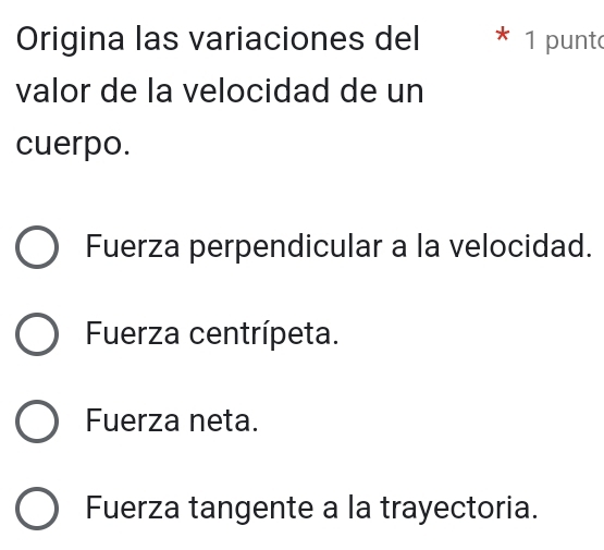 Origina las variaciones del * 1 punto
valor de la velocidad de un
cuerpo.
Fuerza perpendicular a la velocidad.
Fuerza centrípeta.
Fuerza neta.
Fuerza tangente a la trayectoria.