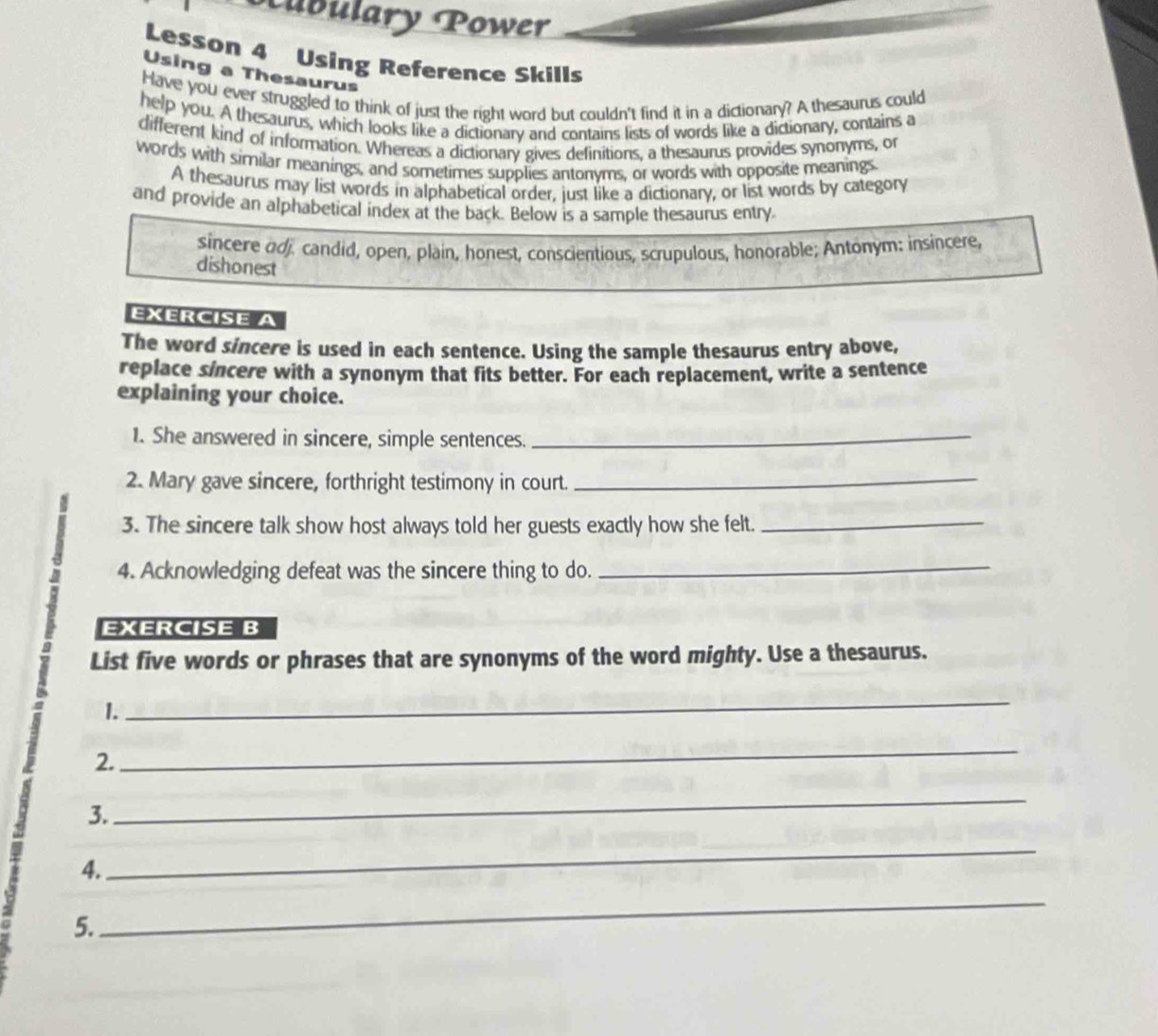 ubulary Power 
Lesson 4 Using Reference Skills 
Using a Thesaurus 
Have you ever struggled to think of just the right word but couldn't find it in a dictionary? A thesaurus could 
help you. A thesaurus, which looks like a dictionary and contains lists of words like a dictionary, contains a 
different kind of information. Whereas a dictionary gives definitions, a thesaurus provides synonyms, or 
words with similar meanings, and sometimes supplies antonyms, or words with opposite meanings. 
A thesaurus may list words in alphabetical order, just like a dictionary, or list words by category 
and provide an alphabetical index at the back. Below is a sample thesaurus entry 
sincere adj. candid, open, plain, honest, conscientious, scrupulous, honorable; Antonym: insincere 
dishonest 
EXERCISE A 
The word sincere is used in each sentence. Using the sample thesaurus entry above, 
replace sincere with a synonym that fits better. For each replacement, write a sentence 
explaining your choice. 
1. She answered in sincere, simple sentences._ 
2. Mary gave sincere, forthright testimony in court._ 
3. The sincere talk show host always told her guests exactly how she felt._ 
a 4. Acknowledging defeat was the sincere thing to do. 
_ 
EXERCISE B 
a 
List five words or phrases that are synonyms of the word mighty. Use a thesaurus. 
a 1._ 
2. 
_ 
3. 
_ 
4. 
_ 
5. 
_
