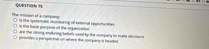 The mission of a company:
is the systematic monitoring of external opportunities
is the basic purpose of the organization
are the strong enduring beliefs used by the company to make decisions
provides a perspective on where the company is headed