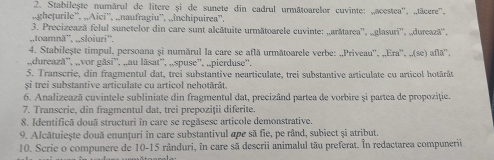 Stabilește numărul de litere și de sunete din cadrul următoarelor cuvinte: „,acestea'', „,tăccre'', 
,,ghețurile'', ,,Aici'', ,,naufragiu'', ,,închipuirea''. 
3. Precizează felul sunetelor din care sunt alcătuite următoarele cuvinte: „,arătarea'', „,glasuri”', „,durează'', 
,,toamnă”, ,,sloiuri”. 
4. Stabilește timpul, persoana și numărul la care se află următoarele verbe: „,Priveau'', „,Era'', „,(se) află'', 
,,durează'', „,vor găsi'', ,,au lăsat'', ,,spuse”', „,pierduse”'. 
5. Transcrie, din fragmentul dat, trei substantive nearticulate, trei substantive articulate cu articol hotărât 
si trei substantive articulate cu articol nehotărât. 
6. Analizează cuvintele subliniate din fragmentul dat, precizând partea de vorbire și partea de propoziție. 
7. Transcrie, din fragmentul dat, trei prepoziții diferite. 
8. Identifică două structuri în care se regăsesc articole demonstrative. 
9. Alcătuiește două enunțuri în care substantivul ape să fie, pe rând, subiect și atribut. 
10. Scrie o compunere de 10-15 rânduri, în care să descrii animalul tău preferat. În redactarea compunerii