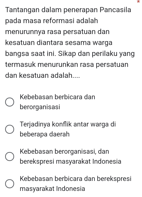 Tantangan dalam penerapan Pancasila
pada masa reformasi adalah
menurunnya rasa persatuan dan
kesatuan diantara sesama warga
bangsa saat ini. Sikap dan perilaku yang
termasuk menurunkan rasa persatuan
dan kesatuan adalah....
Kebebasan berbicara dan
berorganisasi
Terjadinya konflik antar warga di
beberapa daerah
Kebebasan berorganisasi, dan
berekspresi masyarakat Indonesia
Kebebasan berbicara dan berekspresi
masyarakat Indonesia