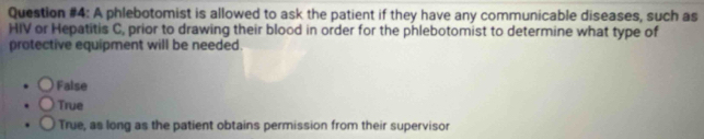 Question #4: A phlebotomist is allowed to ask the patient if they have any communicable diseases, such as
HIV or Hepatitis C, prior to drawing their blood in order for the phlebotomist to determine what type of
protective equipment will be needed.
False
True
True, as long as the patient obtains permission from their supervisor