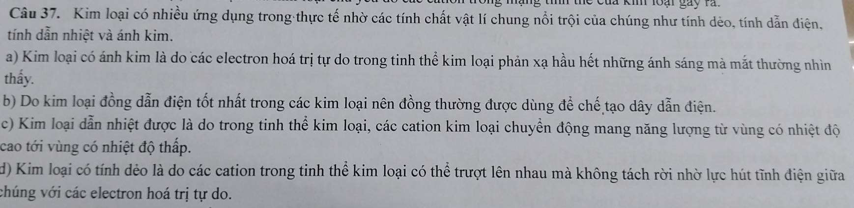 đà ki loại gày rả.
Câu 37. Kim loại có nhiều ứng dụng trong thực tế nhờ các tính chất vật lí chung nổi trội của chúng như tính dẻo, tính dẫn điện,
tính dẫn nhiệt và ánh kim.
a) Kim loại có ánh kim là do các electron hoá trị tự do trong tinh thể kim loại phản xạ hầu hết những ánh sáng mà mắt thường nhìn
thấy.
b) Do kim loại đồng dẫn điện tốt nhất trong các kim loại nên đồng thường được dùng để chế tạo dây dẫn điện.
c) Kim loại dẫn nhiệt được là do trong tinh thể kim loại, các cation kim loại chuyển động mang năng lượng từ vùng có nhiệt độ
cao tới vùng có nhiệt độ thấp.
d) Kim loại có tính dẻo là do các cation trong tinh thể kim loại có thể trượt lên nhau mà không tách rời nhờ lực hút tĩnh điện giữa
chúng với các electron hoá trị tự do.