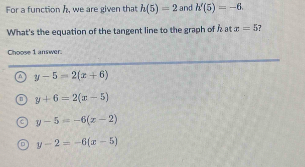 For a function h, we are given that h(5)=2 and h'(5)=-6. 
What's the equation of the tangent line to the graph of h at x=5
Choose 1 answer:
A y-5=2(x+6)
y+6=2(x-5)
y-5=-6(x-2)
、 y-2=-6(x-5)