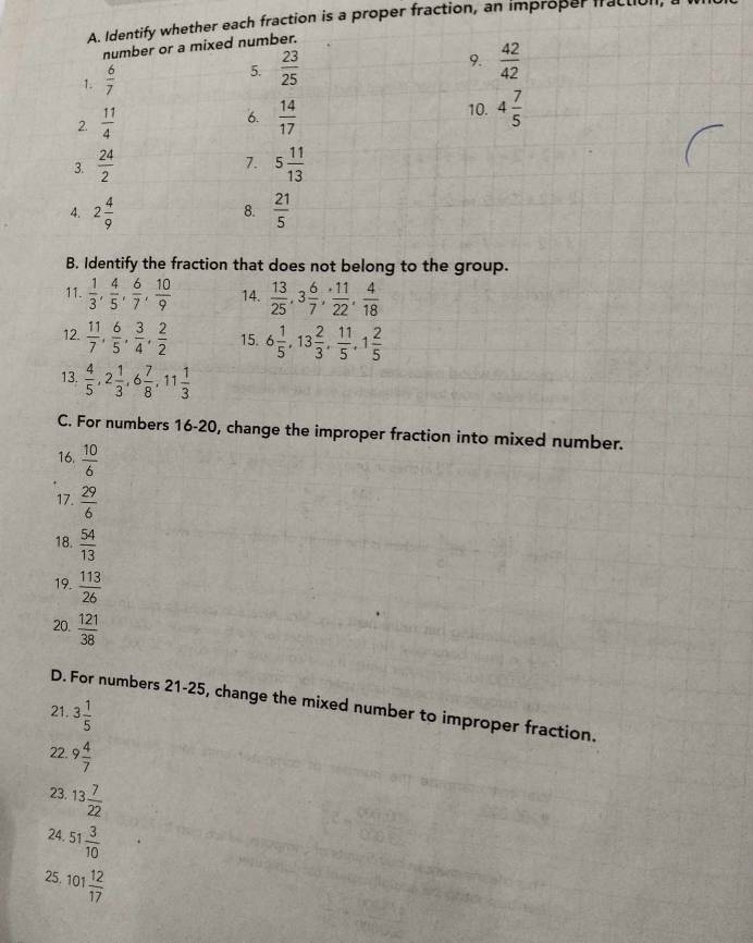 Identify whether each fraction is a proper fraction, an improper fraclic 
number or a mixed number. 
1.  6/7 
5.  23/25 
9.  42/42 
2.  11/4   14/17  4 7/5 
6. 
10. 
7. 
3.  24/2  5 11/13 
4. 2 4/9   21/5 
8. 
B. Identify the fraction that does not belong to the group. 
11.  1/3 ,  4/5 ,  6/7 ,  10/9  14.  13/25 , 3 6/7 ,  11/22 ,  4/18 
12.  11/7 ,  6/5 ,  3/4 ,  2/2  15. 6 1/5 , 13 2/3 ,  11/5 , 1 2/5 
13.  4/5 , 2 1/3 , 6 7/8 , 11 1/3 
C. For numbers 16-20, change the improper fraction into mixed number. 
16.  10/6 
17.  29/6 
18.  54/13 
19.  113/26 
20.  121/38 
D. For numbers 21-25, change the mixed number to improper fraction. 
21. 3 1/5 
22. 9 4/7 
23. 13 7/22 
24. 51 3/10 
25, 101 12/17 