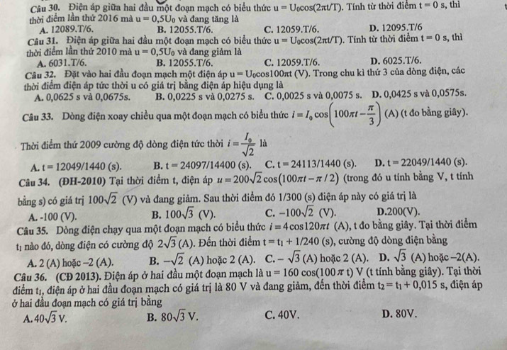 Điện áp giữa hai đầu một đoạn mạch có biểu thức u=U_0cos (2π t/T). Tính từ thời điểm t=0s , thì
thời điểm lần thứ 2016 mà u=0,5U_0 và đang tăng là
A. 12089.T/6, B. 12055.T/6. C. 12059.T/6. D. 12095.T/6
Câu 31. Điện áp giữa hai đầu một đoạn mạch có biểu thức u=U_0cos (2π t/T). Tính từ thời điểm t=0s , thì
thời điểm lần thứ 2010 mà u=0,5U_0 và đang giảm là
A. 6031.T/6. B. 12055.T/6. C. 12059.T/6. D. 6025.T/6.
Câu 32. Đặt vào hai đầu đoạn mạch một điện áp u=U_0cos 100π t(V) 0. Trong chu kì thứ 3 của dòng điện, các
thời điểm điện áp tức thời u có giá trị bằng điện áp hiệu dụng là
A. 0,0625 s và 0,0675s. B. 0,0225 s và 0,0275 s. C. 0,0025 s và 0,0075 s. D. 0,0425 s và 0,0575s.
Câu 33. Dòng điện xoay chiều qua một đoạn mạch có biểu thức i=I_0cos (100π t- π /3 ) (A) (t đo bằng giây).
Thời điểm thứ 2009 cường độ dòng điện tức thời i=frac I_0sqrt(2) là
A. t=12049/1440(s). B. t=24097/14400 (s). C. t=24113/1440 (s). D. t=22049/1440(s).
Câu 34. (ĐH-2010) Tại thời điểm t, điện áp u=200sqrt(2)cos (100π t-π /2) (trong đó u tính bằng V, t tính
bằng s) có giá trj 100sqrt(2)(V) và đang giảm. Sau thời điểm đó 1/300 (s) điện áp này có giá trị là
A. -100 (V). B. 100sqrt(3)(V). C. -100sqrt(2)(V). D.200(V).
Câu 35. Dòng điện chạy qua một đoạn mạch có biểu thức i=4cos 120π t (A), t đo bằng giây. Tại thời điểm
t1 nào đó, dòng điện có cường độ 2sqrt(3)(A). Đến thời điểm t=t_1+1/240(s) , cường độ dòng điện bằng
A. 2 (A) hoặc -2 (A). B. -sqrt(2) (A) hoặc 2(A). C. -sqrt(3)(A) hoặc 2( A). D. sqrt(3) (A) hoặc -2(A).
Câu 36. (CĐ 2013). Điện áp ở hai đầu một đoạn mạch là u=160cos (100π t) V (t tính bằng giây). Tại thời
điểm tr, điện áp ở hai đầu đoạn mạch có giá trị là 80 V và đang giảm, đến thời điểm t_2=t_1+0,015s , điện áp
ở hai đầu đoạn mạch có giá trị bằng
A. 40sqrt(3)V. B. 80sqrt(3)V. C. 40V. D. 80V.