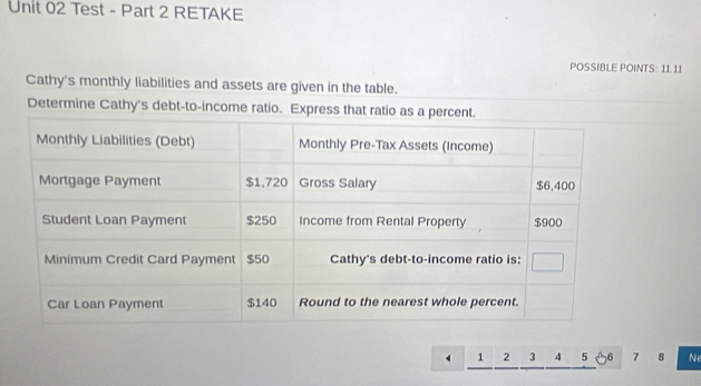 Test - Part 2 RETAKE 
POSSIBLE POINTS: 11.11 
Cathy's monthly liabilities and assets are given in the table. 
Determine Cathy's debt-to-income ratio. Express that ratio
1 2 3 4 5 6 7 8 N