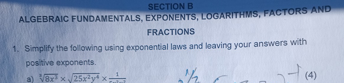 ALGEBRAIC FUNDAMENTALS, EXPONENTS, LOGARITHMS, FACTORS AND 
FRACTIONS 
1. Simplify the following using exponential laws and leaving your answers with 
positive exponents. 
a) sqrt[3](8x^3)* sqrt(25x^2y^4)* frac 1
(4)