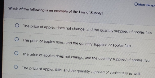 Mark this qu
Which of the following is an example of the Law of Supply?
The price of apples does not change, and the quantity supplied of apples falls.
The price of apples rises, and the quantity supplied of apples falls.
The price of apples does not change, and the quantity supplied of apples rises.
The price of apples falls, and the quantity supplied of apples falls as well.