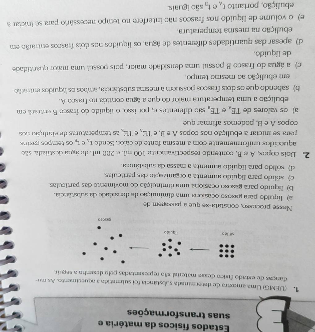 Estados físicos da matéria e
suas transformações
1 (UEMG) Uma amostra de determinada substância foi submetida a aquecimento. As mu-
danças de estado físico desse material são representadas pelo desenho a seguir.
Nesse processo, constata-se que a passagem de
a) líquido para gasoso ocasiona uma diminuição da densidade da substância.
b) líquido para gasoso ocasiona uma diminuição do movimento das partículas.
c) sólido para líquido aumenta a organização das partículas.
d) sólido para líquido aumenta a massa da substância.
2. Dois copos, A e B, contendo respectivamente 100 mL e 200 mL de água destilada, são
aquecidos uniformemente com a mesma fonte de calor. Sendo t_A e t_B os tempos gastos
para se iniciar a ebulição nos copos A e B, e TE_A e TE_B as temperaturas de ebulição nos
copos A e B, podemos afirmar que
a) os valores de TE_A e TE_B são diferentes e, por isso, o líquido do frasco B entrará em
ebulição a uma temperatura maior do que a água contida no frasco A.
b) sabendo que os dois frascos possuem a mesma substância, ambos os líquidos entrarão
em ebulição ao mesmo tempo.
c) a água do frasco B possui uma densidade maior, pois possui uma maior quantidade
de líquido.
d) apesar das quantidades diferentes de água, os líquidos nos dois frascos entrarão em
ebulição na mesma temperatura.
e) o volume de líquido nos frascos não interfere no tempo necessário para se iniciar a
ebulição, portanto t_A e t_B são iguais.