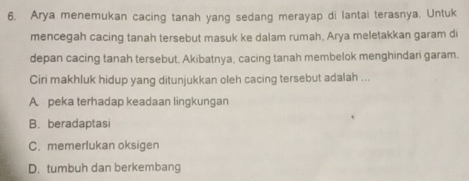 Arya menemukan cacing tanah yang sedang merayap di lantai terasnya. Untuk
mencegah cacing tanah tersebut masuk ke dalam rumah, Arya meletakkan garam di
depan cacing tanah tersebut. Akibatnya, cacing tanah membelok menghindari garam.
Ciri makhluk hidup yang ditunjukkan oleh cacing tersebut adalah ...
A. peka terhadap keadaan lingkungan
B.beradaptasi
C. memerlukan oksigen
D. tumbuh dan berkembang