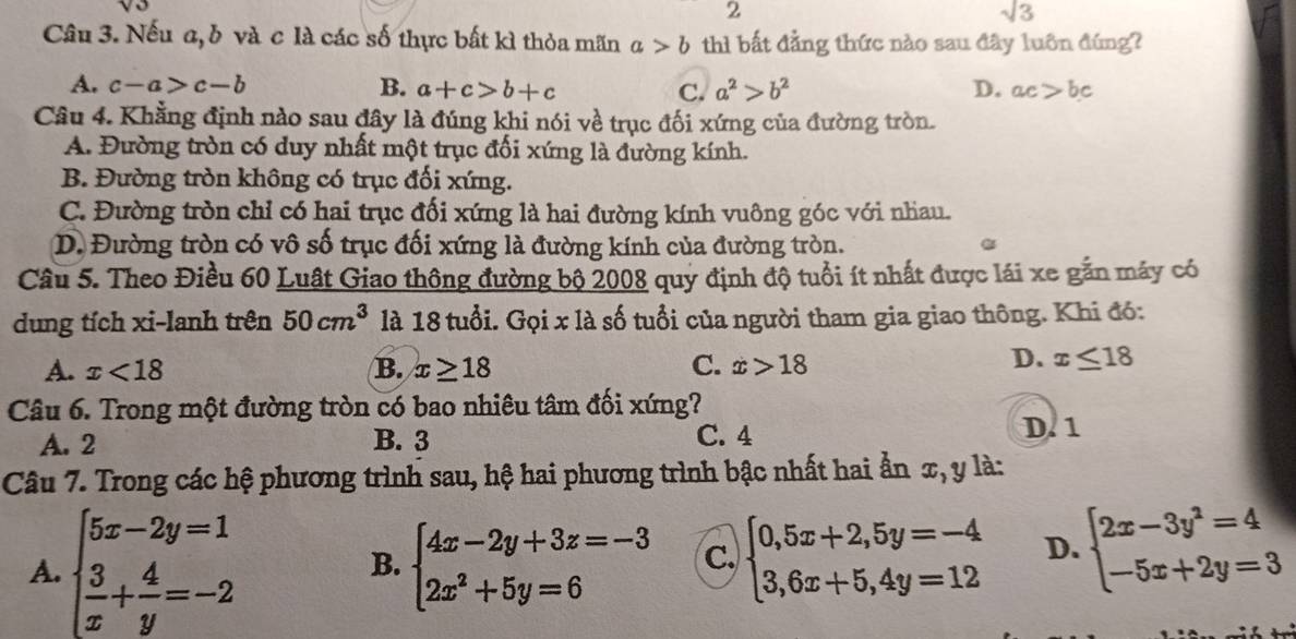 2
sqrt(3)
Câu 3. Nếu a, b và c là các số thực bất kì thỏa mãn a>b thì bất đẳng thức nào sau đây luôn đúng?
A. c-a>c-b B. a+c>b+c C. a^2>b^2 D. ac>bc
Câu 4. Khẳng định nào sau đây là đúng khi nói về trục đối xứng của đường tròn.
A. Đường tròn có duy nhất một trục đối xứng là đường kính.
B. Đường tròn không có trục đối xứng.
C. Đường tròn chỉ có hai trục đối xứng là hai đường kính vuông góc với nhau.
D. Đường tròn có vô số trục đối xứng là đường kính của đường tròn.
Câu 5. Theo Điều 60 Luật Giao thông đường bộ 2008 quy định độ tuổi ít nhất được lái xe gắn máy có
dung tích xi-lanh trên 50cm^3 là 18 tuổi. Gọi x là số tuổi của người tham gia giao thông. Khi đó:
A. x<18</tex> B. x≥ 18 C. x>18
D. x≤ 18
Câu 6. Trong một đường tròn có bao nhiêu tâm đối xứng?
A. 2 B. 3 C. 4 D. 1
Câu 7. Trong các hệ phương trình sau, hệ hai phương trình bậc nhất hai ẩn x, y là:
A. beginarrayl 5x-2y=1  3/x + 4/y =-2endarray. B. beginarrayl 4x-2y+3z=-3 2x^2+5y=6endarray. c. beginarrayl 0,5x+2,5y=-4 3,6x+5,4y=12endarray. D. beginarrayl 2x-3y^2=4 -5x+2y=3endarray.