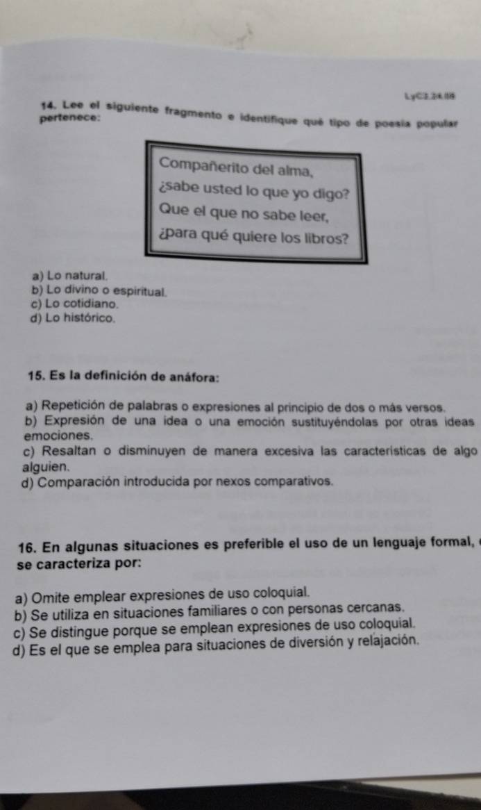 LyC221
14. Lee el siguiente fragmento e identifique qué tipo de poesía popular
pertenece:
Compañerito del alma,
¿sabe usted lo que yo digo?
Que el que no sabe leer,
¿para qué quiere los libros?
a) Lo natural.
b) Lo divino o espiritual.
c) Lo cotidiano.
d) Lo histórico.
15. Es la definición de anáfora:
a) Repetición de palabras o expresiones al principio de dos o más versos.
b) Expresión de una idea o una emoción sustituyéndolas por otras ideas
emociones.
c) Resaltan o disminuyen de manera excesiva las características de algo
alguien.
d) Comparación introducida por nexos comparativos.
16. En algunas situaciones es preferible el uso de un lenguaje formal,
se caracteriza por:
a) Omite emplear expresiones de uso coloquial.
b) Se utiliza en situaciones familiares o con personas cercanas.
c) Se distingue porque se emplean expresiones de uso coloquial.
d) Es el que se emplea para situaciones de diversión y relajación.