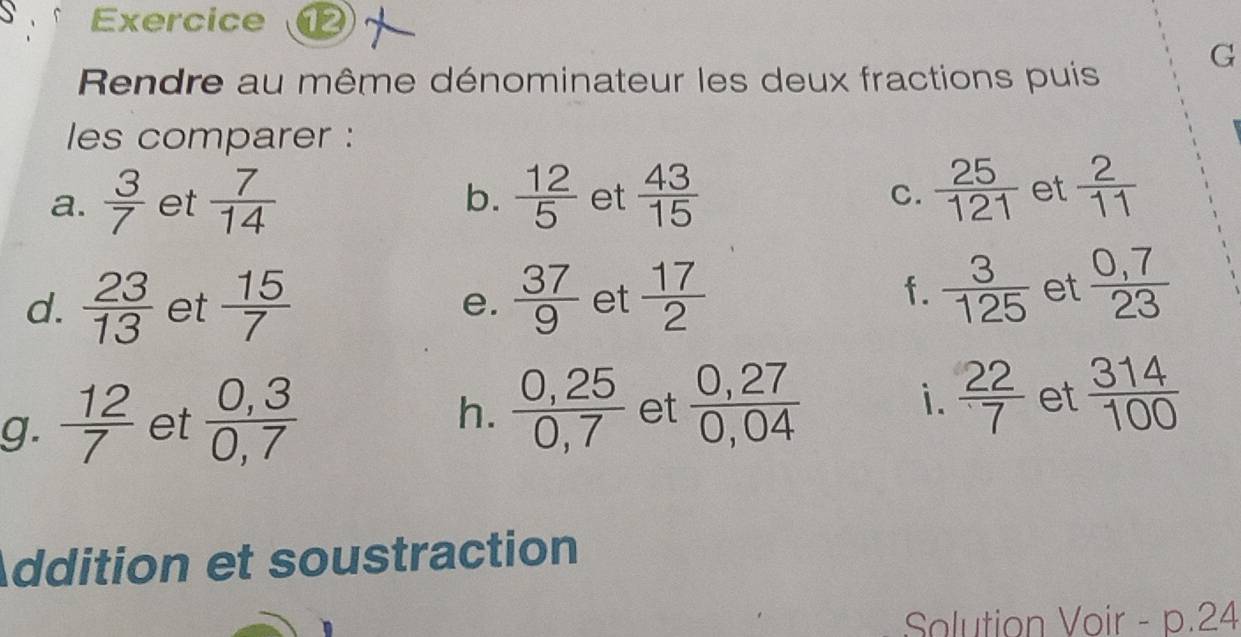 Rendre au même dénominateur les deux fractions puis 
les comparer : 
a.  3/7  et  7/14  b.  12/5  et  43/15   25/121  et  2/11 
C. 
d.  23/13  et  15/7  e.  37/9  et  17/2 
f.  3/125  et  (0,7)/23 
g.  12/7  et  (0,3)/0,7 
h.  (0,25)/0,7  et  (0,27)/0,04  i.  22/7  et  314/100 
Addition et soustraction 
Solution Voir - p. 24