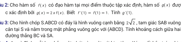 âu 2: Cho hàm số f(x) có đạo hàm tại mọi điểm thuộc tập xác định, hàm số g(x) đượ 
c xác định bởi g(x)=2xf(x). Biết f'(1)=f(1)=1. Tính g'(1). 
Su 3: Cho hình chóp S. ABCD có đáy là hình vuông cạnh bằng 2sqrt(2) , tam giác SAB vuông 
cân tại S và nằm trong mặt phẳng vuông góc với (ABCD). Tính khoảng cách giữa hai 
đường thẳng BC và SA.