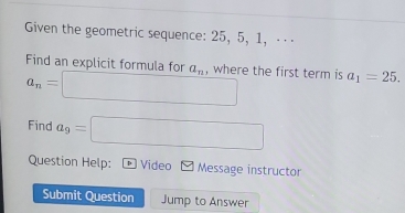 Given the geometric sequence: 25, 5, 1, ⋅ · ⋅ 
Find an explicit formula for a_n , where the first term is a_1=25.
a_n=□
Find a_9=□
Question Help: D Video Message instructor 
Submit Question Jump to Answer