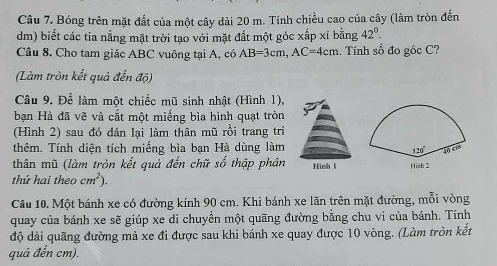 Bóng trên mặt đất của một cây dài 20 m. Tính chiều cao của cây (làm tròn đến
dm) biết các tia nắng mặt trời tạo với mặt đất một góc xấp xỉ bằng 42^0.
Câu 8. Cho tam giác ABC vuông tại A, có AB=3cm,AC=4cm. Tính số đo góc C?
(Làm tròn kết quả đến độ)
Câu 9. Để làm một chiếc mũ sinh nhật (Hình 1),
bạn Hà đã vẽ và cắt một miếng bìa hình quạt tròn
(Hình 2) sau đó dán lại làm thân mũ rồi trang trí
thêm. Tính diện tích miếng bìa bạn Hà dùng làm
thân mũ (làm tròn kết quả đến chữ số thập phân
thứ hai theo cm^2).
Câu 10. Một bánh xe có đường kính 90 cm. Khi bánh xe lăn trên mặt đường, mỗi vòng
quay của bánh xe sẽ giúp xe di chuyền một quãng đường bằng chu vi của bánh. Tính
độ dài quãng đường mà xe đi được sau khi bánh xe quay được 10 vòng. (Làm tròn kết
quả đến cm).