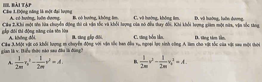 bài tập
Câu 1.Động năng là một đại lượng
A. có hướng, luôn dương. B. có hướng, không âm. C. vô hướng, không âm. D. vô hướng, luôn dương.
Câu 2.Khi một tên lửa chuyển động thì cả vận tốc và khối lượng của nó đều thay đổi. Khi khối lượng giàm một nửa, vận tốc tăng
gấp đôi thì động năng của tên lửa
A. không đổi. B. tăng gấp đôi. C. tăng bốn lần. D. tăng tám lần,
Câu 3.Một vật có khối lượng m chuyển động với vận tốc ban đầu ngoại lực sinh công A làm cho vật tốc của vật sau một thời V_0, 
gian là v. Biểu thức nào sau đâu là đúng?
A.  1/2m v_0^(2-frac 1)2mv^2=A.  1/2m v^2- 1/2m v_0^2=A. 
B.