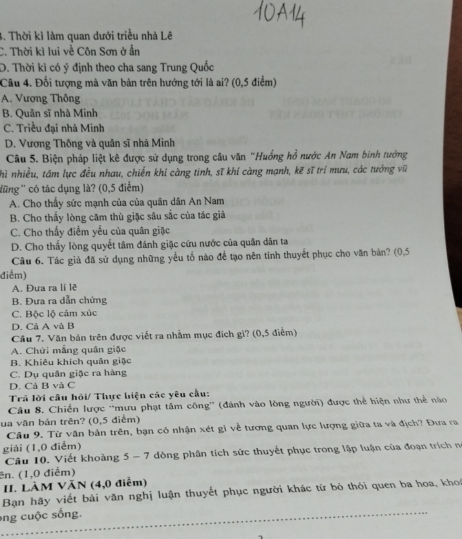 3. Thời kì làm quan dưới triều nhà Lê
C. Thời kì lui về Côn Sơn ở ẩn
D. Thời kì có ý định theo cha sang Trung Quốc
Câu 4. Đối tượng mà văn bản trên hướng tới là ai? (0,5 điểm)
A. Vương Thông
B. Quân sĩ nhà Minh
C. Triều đại nhà Minh
D. Vương Thông và quân sĩ nhà Minh
Câu 5. Biện pháp liệt kê được sử dụng trong câu văn "Huống hồ nước An Nam bình tướng
hì nhiều, tâm lực đều nhau, chiến khí càng tinh, sĩ khí càng mạnh, kẽ sĩ trí mưu, các tướng vĩ
dũng'' có tác dụng là? (0,5 điểm)
A. Cho thấy sức mạnh của của quân dân An Nam
B. Cho thấy lòng căm thù giặc sâu sắc của tác giả
C. Cho thấy điểm yếu của quân giặc
D. Cho thấy lòng quyết tâm đánh giặc cứu nước của quân dân ta
Câu 6. Tác giả đã sử dụng những yếu tố nào để tạo nên tính thuyết phục cho văn bản? (0,5
điểm)
A. Đưa ra lí lẽ
B. Đưa ra dẫn chứng
C. Bộc lộ cảm xúc
D. Cả A và B
Câu 7. Văn bản trên được viết ra nhằm mục đích gì? (0,5 điểm)
A. Chửi mắng quân giặc
B. Khiêu khích quân giặc
C. Dụ quân giặc ra hàng
D. Cả B và C
Trả lời câu hồi/ Thực hiện các yêu cầu:
Câu 8. Chiến lược “mưu phạt tâm công' (đánh vào lòng người) được thể hiện như thể nào
ua văn bản trên? (0,5 diểm)
Câu 9. Từ văn bản trên, bạn có nhận xét gì về tương quan lực lượng giữa ta và địch? Đưa ra
giải (1,0 điểm)
Câu 10. Viết khoảng 5 - 7 dòng phân tích sức thuyết phục trong lập luận của đoạn trích nó
ên. (1,0 điểm)
II. LÀM VăN (4,0 điểm)
Bạn hãy viết bài văn nghị luận thuyết phục người khác từ bỏ thói quen ba hoa, khoa
ong cuộc sống.
_
_