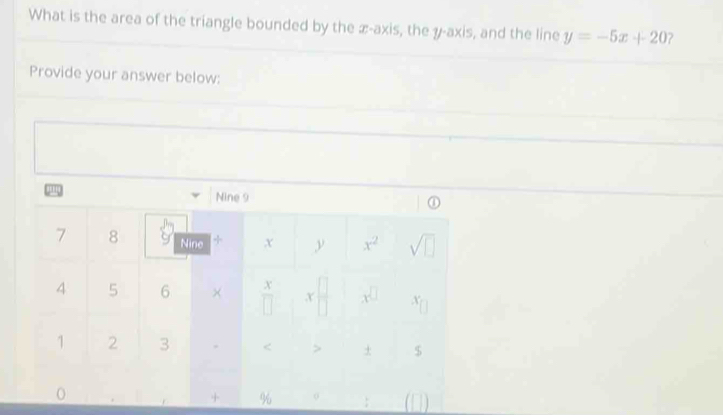 What is the area of the triangle bounded by the æ-axis, the y-axis, and the line y=-5x+20
Provide your answer below: 
Nine 9
①
7 8 Nine + x y x^2 sqrt(□ )
4 5 6 × X
x
□ A X
1 2 3 < > + $ 
0 
+ % 0