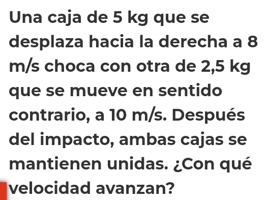 Una caja de 5 kg que se 
desplaza hacia la derecha a 8
m/s choca con otra de 2,5 kg
que se mueve en sentido 
contrario, a 10 m/s. Después 
del impacto, ambas cajas se 
mantienen unidas. ¿Con qué 
velocidad avanzan?