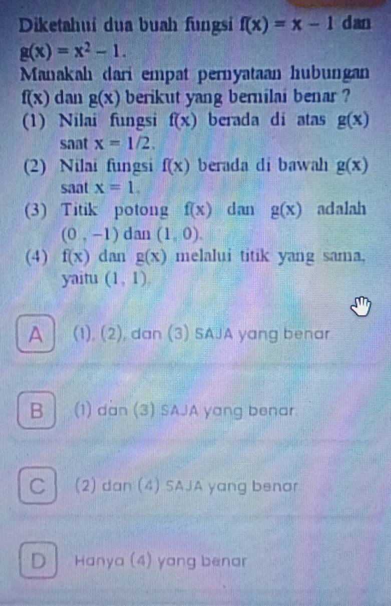 Diketahuí dua buah fungsi f(x)=x-1 dan
g(x)=x^2-1. 
Manakah dari empat pernyataan hubungan
f(x) dan g(x) berikut yang bernilai benar ?
(1) Nilai fungsi f(x) berada di atas g(x)
saat x=1/2. 
(2) Nilai fungsi f(x) berada di bawah g(x)
saat x=1. 
(3) Titik potong f(x) dan g(x) adalah
(0,-1) dan (1,0). 
(4) f(x) dan g(x) melalui titik yang sama,
yaitu (1,1).
A (1), (2), dan (3) SAJA yang benar
B (1) dan (3) SAJA yang benar
C (2) dan (4) 5AJA yang benor
D Hanya (4) yang benar