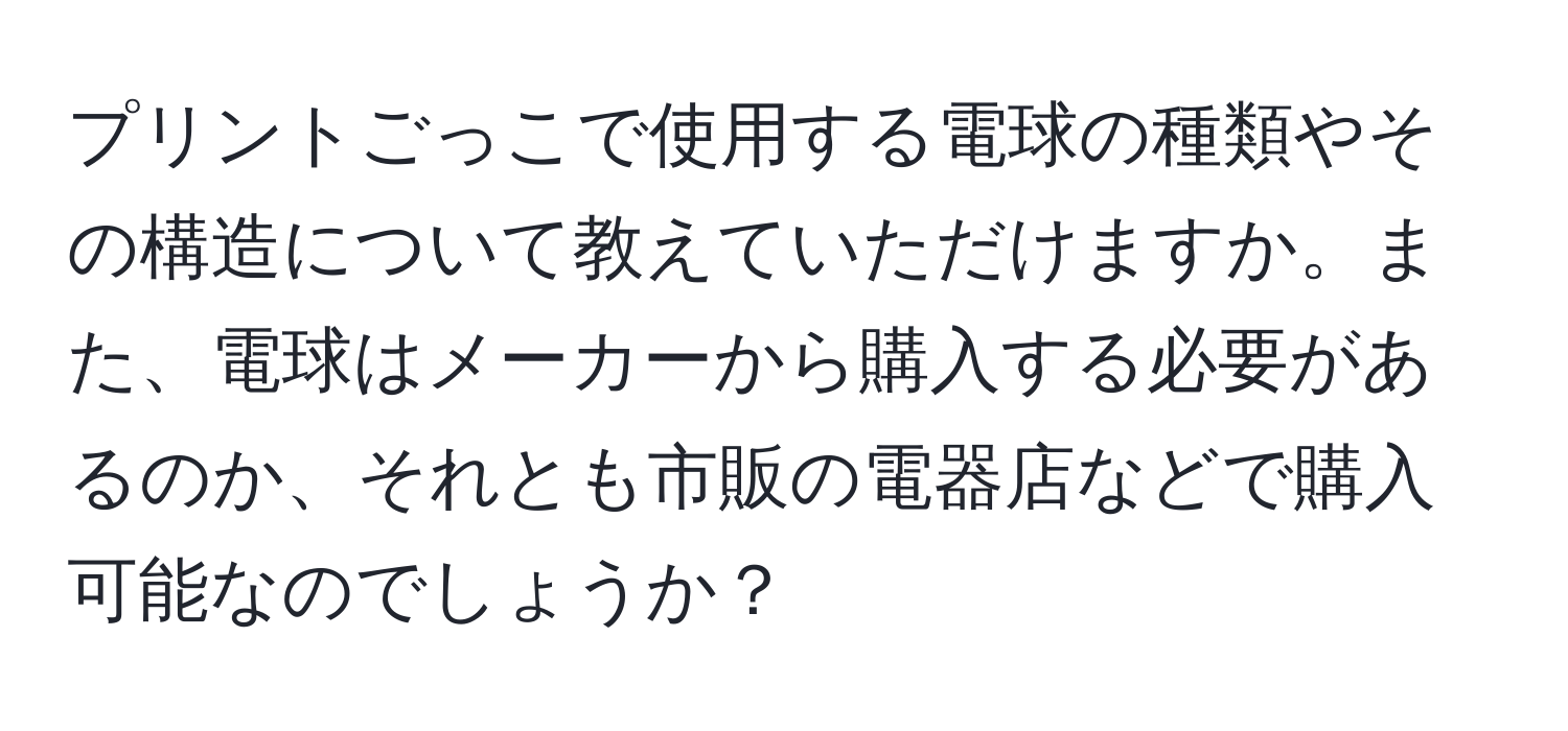 プリントごっこで使用する電球の種類やその構造について教えていただけますか。また、電球はメーカーから購入する必要があるのか、それとも市販の電器店などで購入可能なのでしょうか？