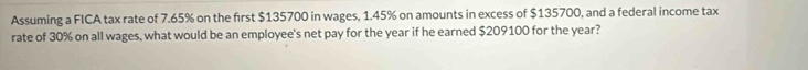 Assuming a FICA tax rate of 7.65% on the first $135700 in wages, 1.45% on amounts in excess of $135700, and a federal income tax 
rate of 30% on all wages, what would be an employee's net pay for the year if he earned $209100 for the year?