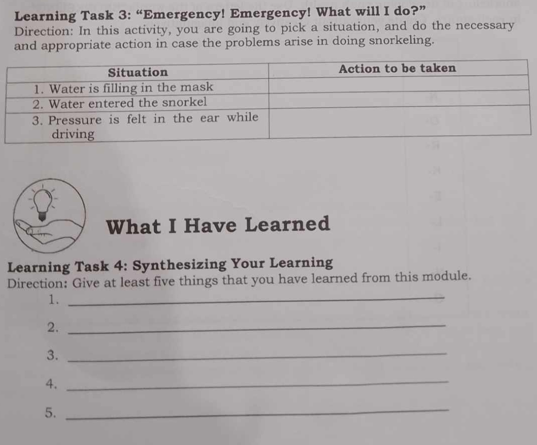 Learning Task 3: “Emergency! Emergency! What will I do?” 
Direction: In this activity, you are going to pick a situation, and do the necessary 
and appropriate action in case the problems arise in doing snorkeling. 
What I Have Learned 
Learning Task 4: Synthesizing Your Learning 
Direction: Give at least five things that you have learned from this module. 
1._ 
2._ 
3._ 
4._ 
5. 
_